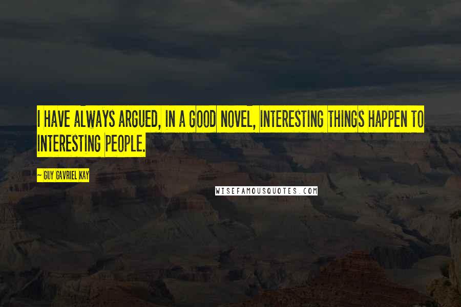 Guy Gavriel Kay Quotes: I have always argued, in a good novel, interesting things happen to interesting people.