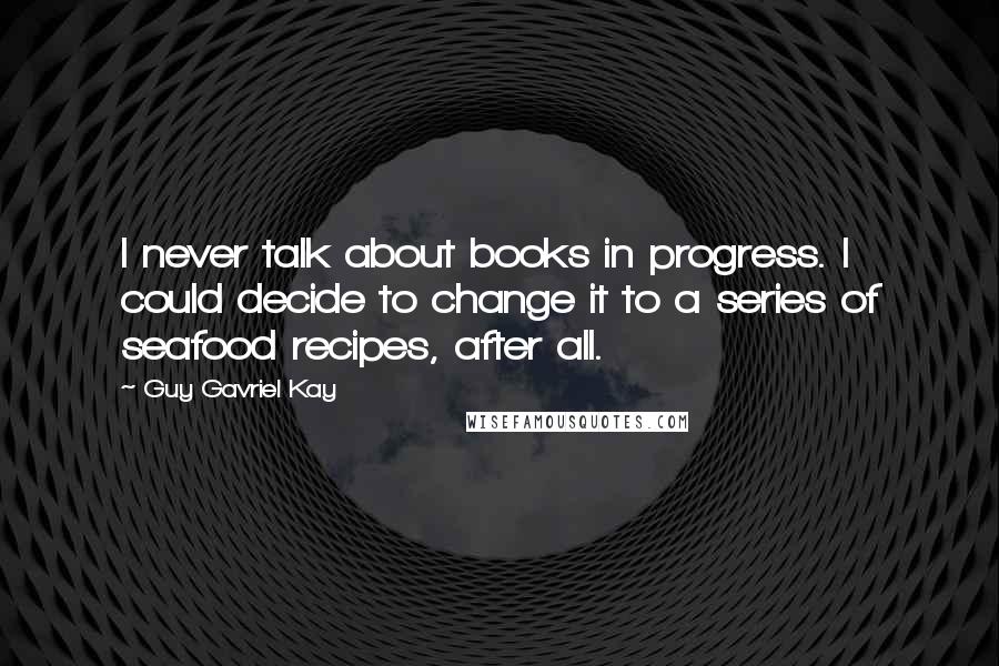 Guy Gavriel Kay Quotes: I never talk about books in progress. I could decide to change it to a series of seafood recipes, after all.