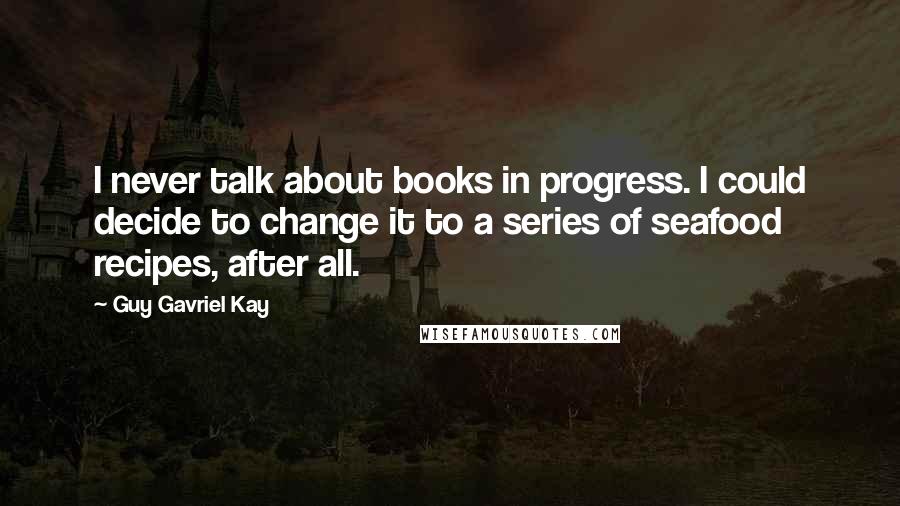 Guy Gavriel Kay Quotes: I never talk about books in progress. I could decide to change it to a series of seafood recipes, after all.