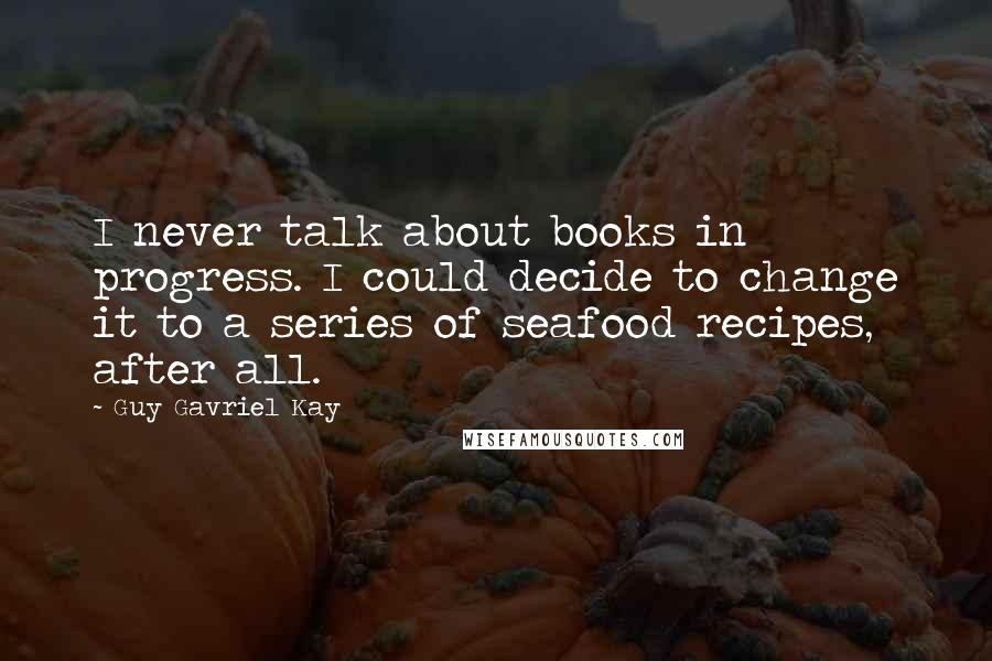 Guy Gavriel Kay Quotes: I never talk about books in progress. I could decide to change it to a series of seafood recipes, after all.