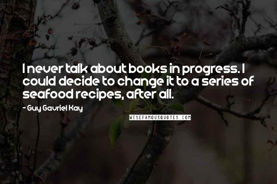Guy Gavriel Kay Quotes: I never talk about books in progress. I could decide to change it to a series of seafood recipes, after all.