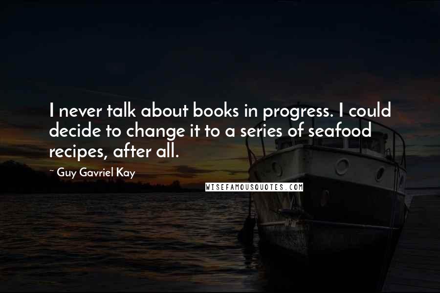 Guy Gavriel Kay Quotes: I never talk about books in progress. I could decide to change it to a series of seafood recipes, after all.