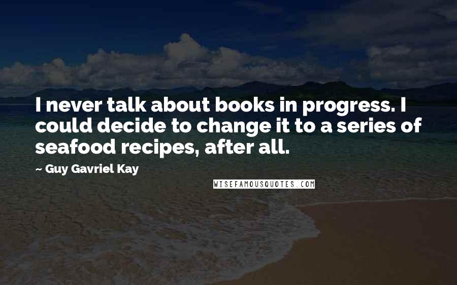 Guy Gavriel Kay Quotes: I never talk about books in progress. I could decide to change it to a series of seafood recipes, after all.