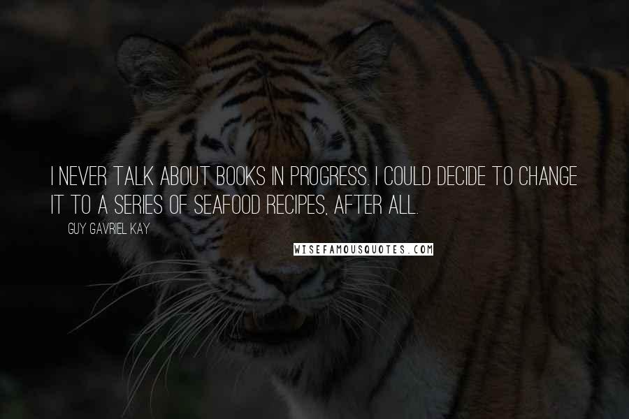 Guy Gavriel Kay Quotes: I never talk about books in progress. I could decide to change it to a series of seafood recipes, after all.