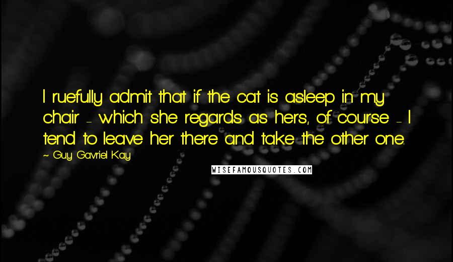 Guy Gavriel Kay Quotes: I ruefully admit that if the cat is asleep in my chair - which she regards as hers, of course - I tend to leave her there and take the other one.