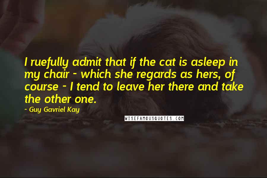 Guy Gavriel Kay Quotes: I ruefully admit that if the cat is asleep in my chair - which she regards as hers, of course - I tend to leave her there and take the other one.