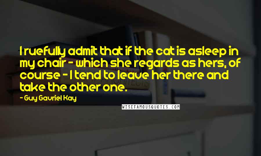 Guy Gavriel Kay Quotes: I ruefully admit that if the cat is asleep in my chair - which she regards as hers, of course - I tend to leave her there and take the other one.