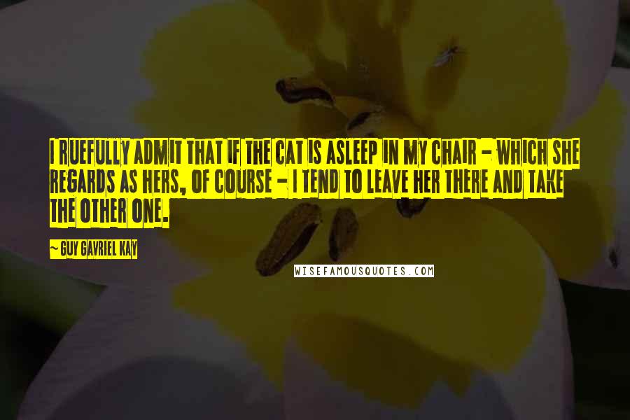 Guy Gavriel Kay Quotes: I ruefully admit that if the cat is asleep in my chair - which she regards as hers, of course - I tend to leave her there and take the other one.