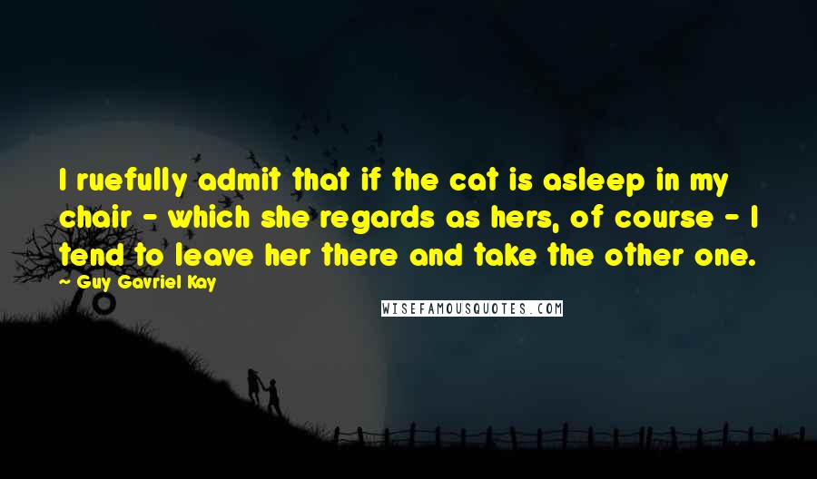 Guy Gavriel Kay Quotes: I ruefully admit that if the cat is asleep in my chair - which she regards as hers, of course - I tend to leave her there and take the other one.