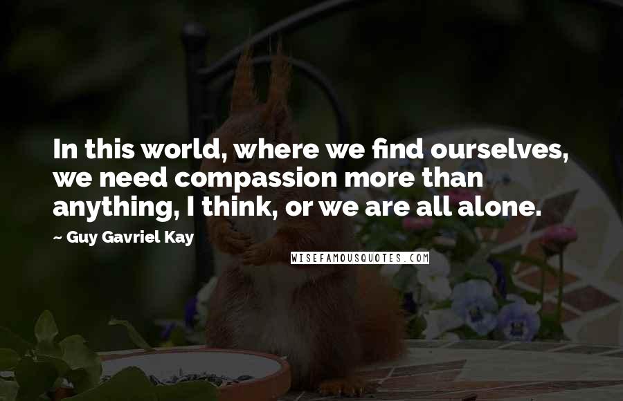 Guy Gavriel Kay Quotes: In this world, where we find ourselves, we need compassion more than anything, I think, or we are all alone.