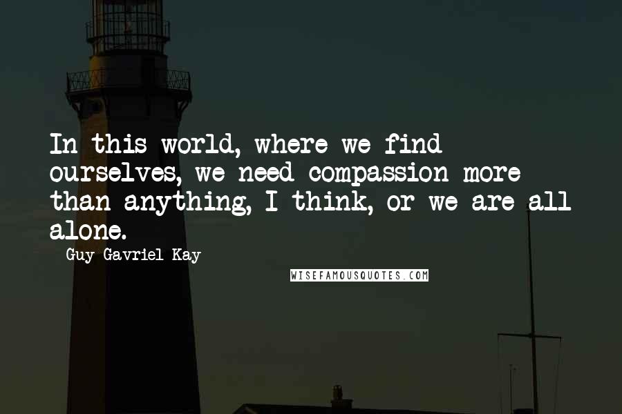 Guy Gavriel Kay Quotes: In this world, where we find ourselves, we need compassion more than anything, I think, or we are all alone.