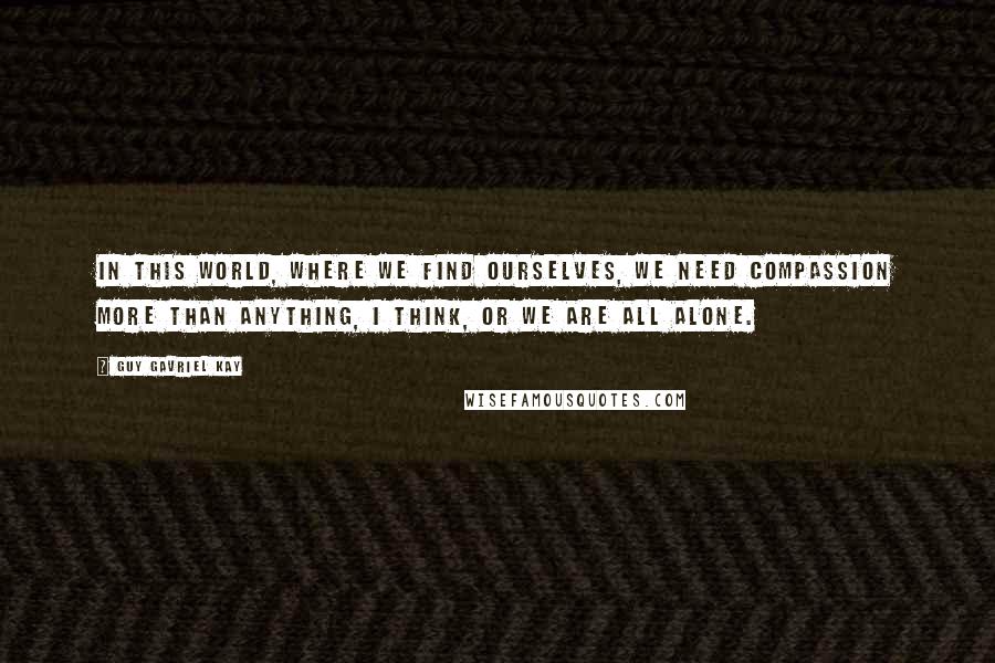 Guy Gavriel Kay Quotes: In this world, where we find ourselves, we need compassion more than anything, I think, or we are all alone.