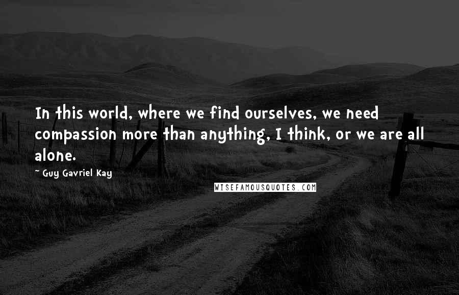 Guy Gavriel Kay Quotes: In this world, where we find ourselves, we need compassion more than anything, I think, or we are all alone.