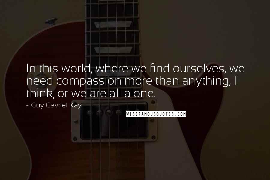 Guy Gavriel Kay Quotes: In this world, where we find ourselves, we need compassion more than anything, I think, or we are all alone.