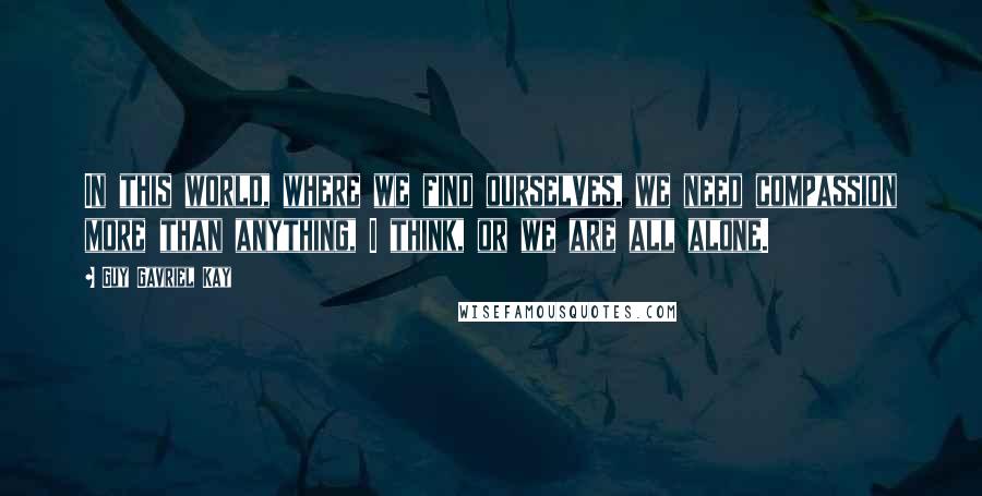 Guy Gavriel Kay Quotes: In this world, where we find ourselves, we need compassion more than anything, I think, or we are all alone.
