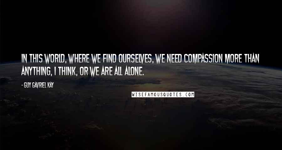 Guy Gavriel Kay Quotes: In this world, where we find ourselves, we need compassion more than anything, I think, or we are all alone.