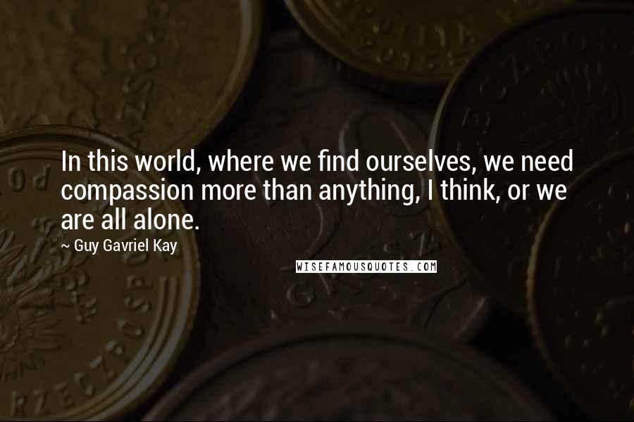 Guy Gavriel Kay Quotes: In this world, where we find ourselves, we need compassion more than anything, I think, or we are all alone.