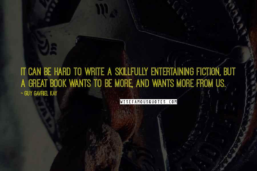 Guy Gavriel Kay Quotes: It can be hard to write a skillfully entertaining fiction, but a great book wants to be more, and wants more from us.