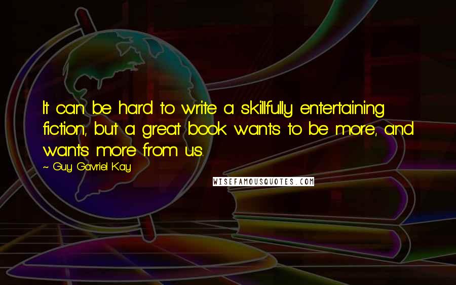 Guy Gavriel Kay Quotes: It can be hard to write a skillfully entertaining fiction, but a great book wants to be more, and wants more from us.