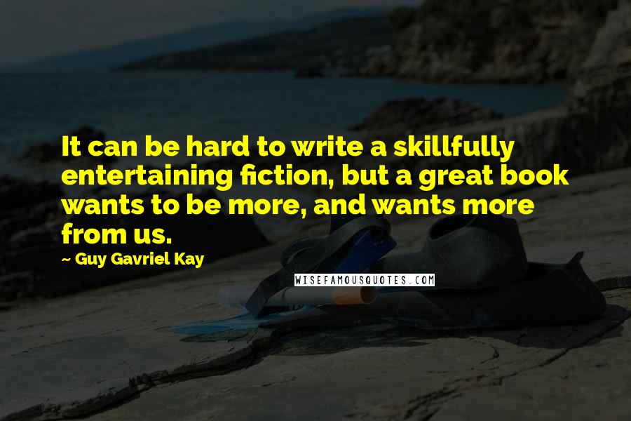 Guy Gavriel Kay Quotes: It can be hard to write a skillfully entertaining fiction, but a great book wants to be more, and wants more from us.