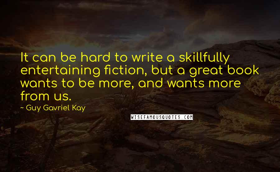 Guy Gavriel Kay Quotes: It can be hard to write a skillfully entertaining fiction, but a great book wants to be more, and wants more from us.