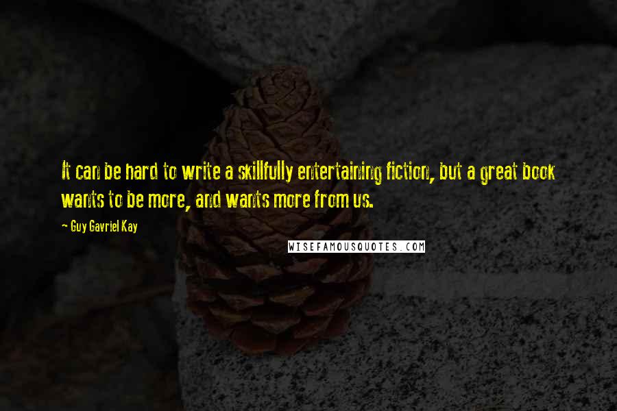 Guy Gavriel Kay Quotes: It can be hard to write a skillfully entertaining fiction, but a great book wants to be more, and wants more from us.