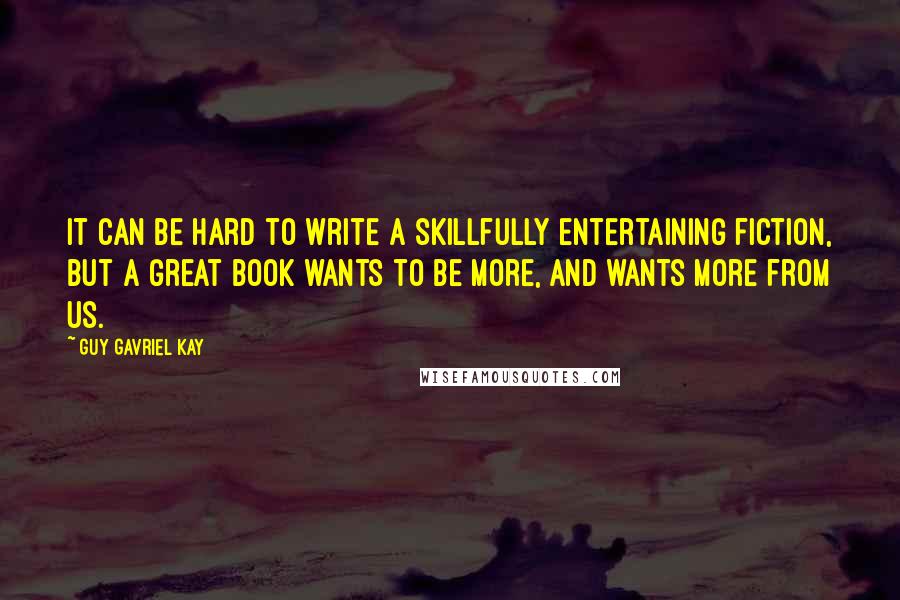 Guy Gavriel Kay Quotes: It can be hard to write a skillfully entertaining fiction, but a great book wants to be more, and wants more from us.