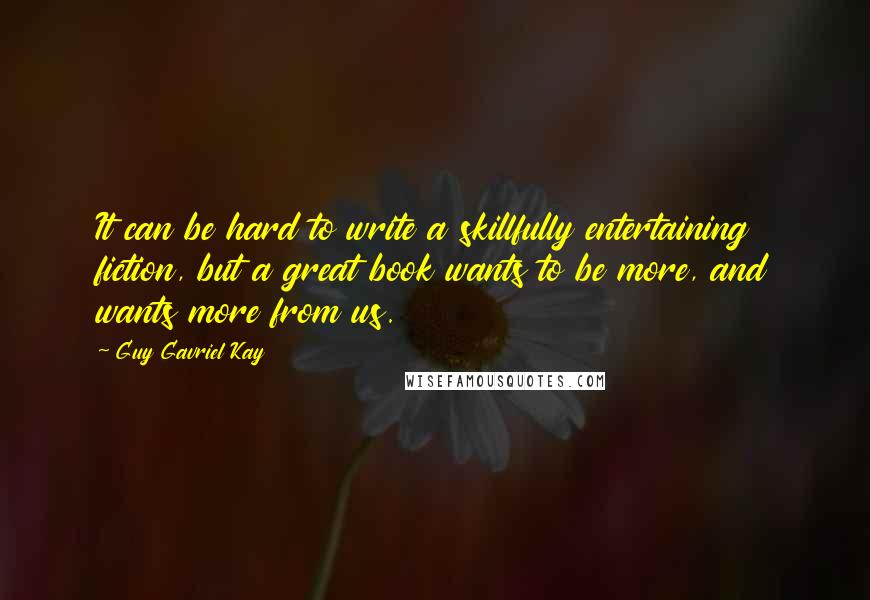 Guy Gavriel Kay Quotes: It can be hard to write a skillfully entertaining fiction, but a great book wants to be more, and wants more from us.