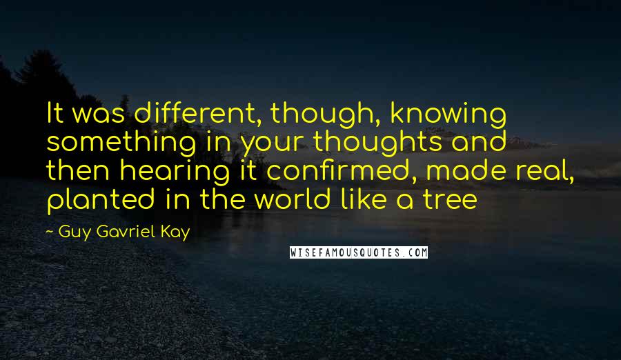 Guy Gavriel Kay Quotes: It was different, though, knowing something in your thoughts and then hearing it confirmed, made real, planted in the world like a tree