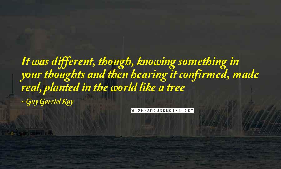 Guy Gavriel Kay Quotes: It was different, though, knowing something in your thoughts and then hearing it confirmed, made real, planted in the world like a tree