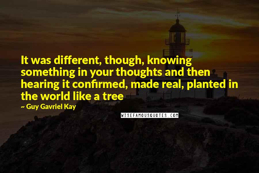 Guy Gavriel Kay Quotes: It was different, though, knowing something in your thoughts and then hearing it confirmed, made real, planted in the world like a tree