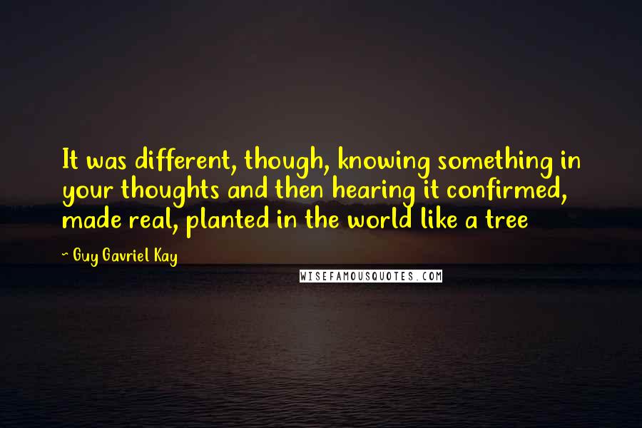 Guy Gavriel Kay Quotes: It was different, though, knowing something in your thoughts and then hearing it confirmed, made real, planted in the world like a tree