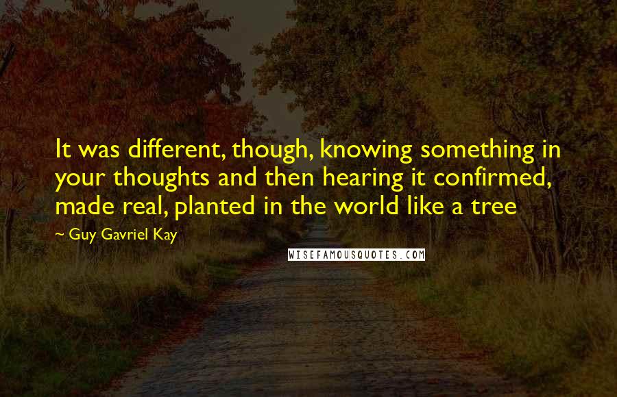 Guy Gavriel Kay Quotes: It was different, though, knowing something in your thoughts and then hearing it confirmed, made real, planted in the world like a tree