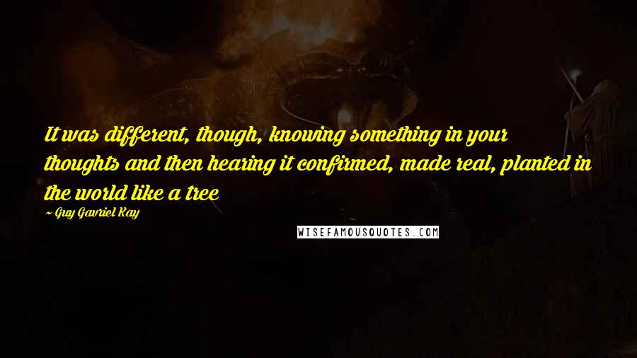 Guy Gavriel Kay Quotes: It was different, though, knowing something in your thoughts and then hearing it confirmed, made real, planted in the world like a tree