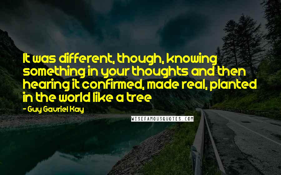 Guy Gavriel Kay Quotes: It was different, though, knowing something in your thoughts and then hearing it confirmed, made real, planted in the world like a tree