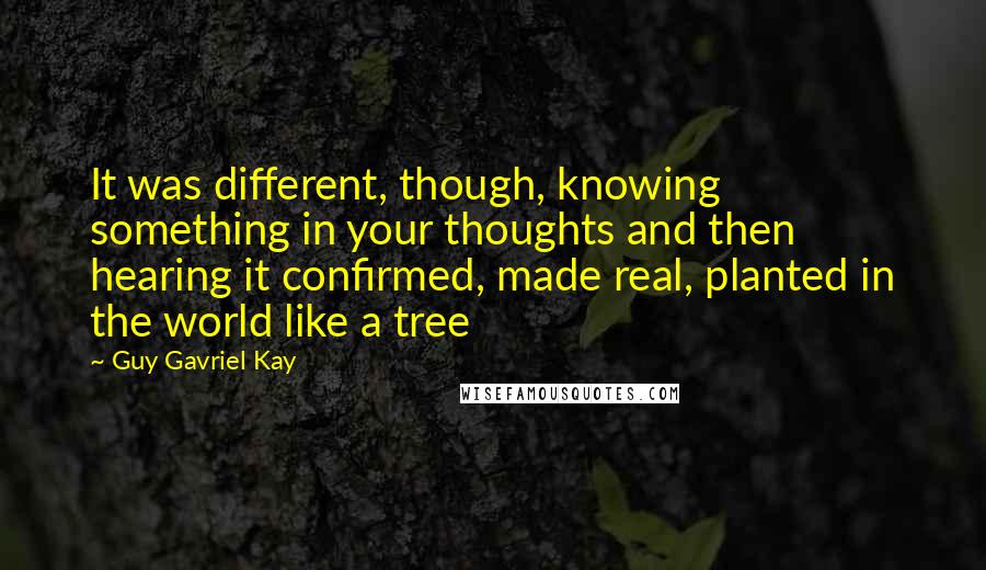 Guy Gavriel Kay Quotes: It was different, though, knowing something in your thoughts and then hearing it confirmed, made real, planted in the world like a tree