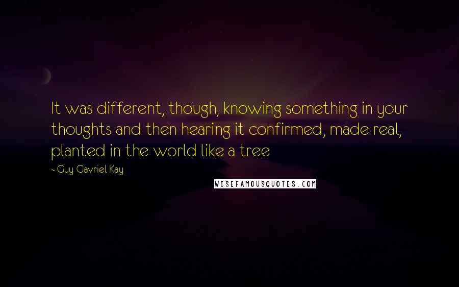 Guy Gavriel Kay Quotes: It was different, though, knowing something in your thoughts and then hearing it confirmed, made real, planted in the world like a tree