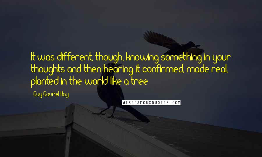 Guy Gavriel Kay Quotes: It was different, though, knowing something in your thoughts and then hearing it confirmed, made real, planted in the world like a tree