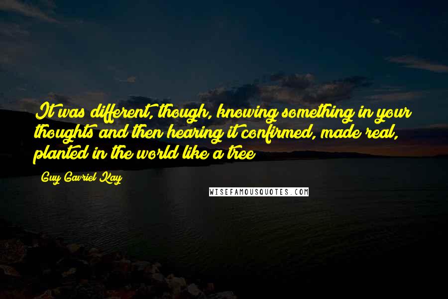 Guy Gavriel Kay Quotes: It was different, though, knowing something in your thoughts and then hearing it confirmed, made real, planted in the world like a tree