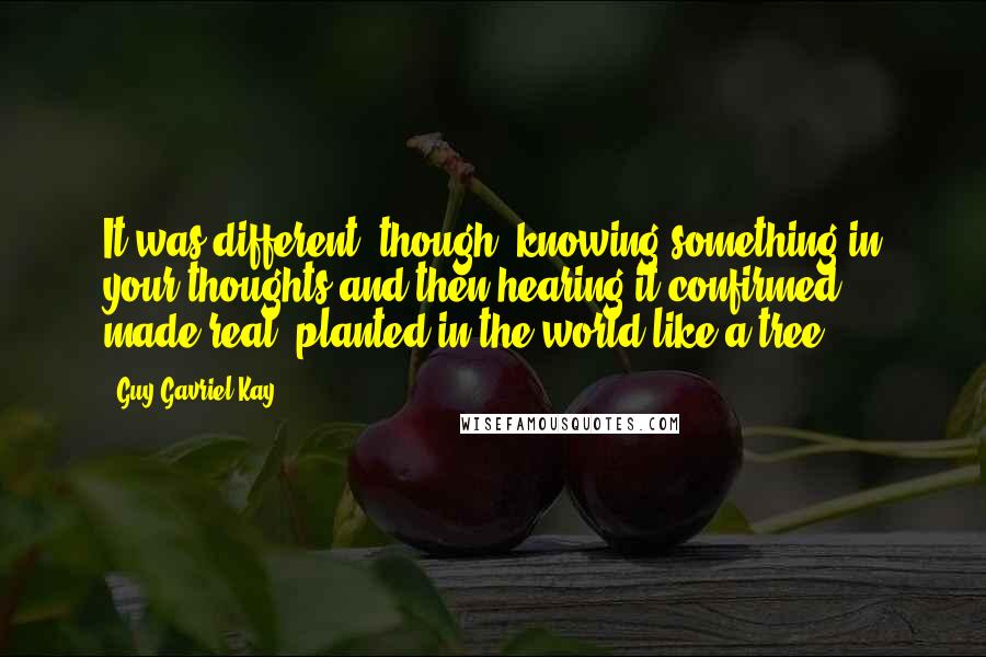 Guy Gavriel Kay Quotes: It was different, though, knowing something in your thoughts and then hearing it confirmed, made real, planted in the world like a tree