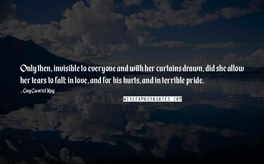 Guy Gavriel Kay Quotes: Only then, invisible to everyone and with her curtains drawn, did she allow her tears to fall: in love, and for his hurts, and in terrible pride.