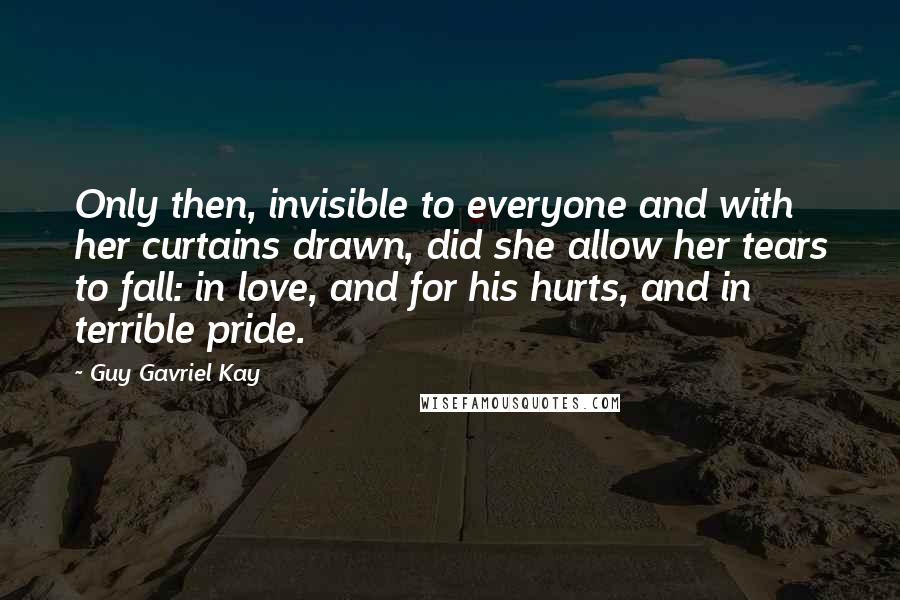 Guy Gavriel Kay Quotes: Only then, invisible to everyone and with her curtains drawn, did she allow her tears to fall: in love, and for his hurts, and in terrible pride.