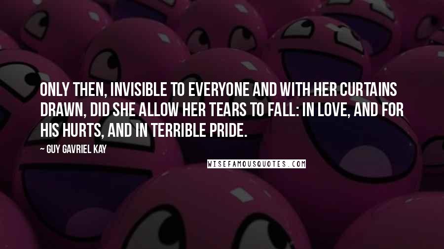 Guy Gavriel Kay Quotes: Only then, invisible to everyone and with her curtains drawn, did she allow her tears to fall: in love, and for his hurts, and in terrible pride.