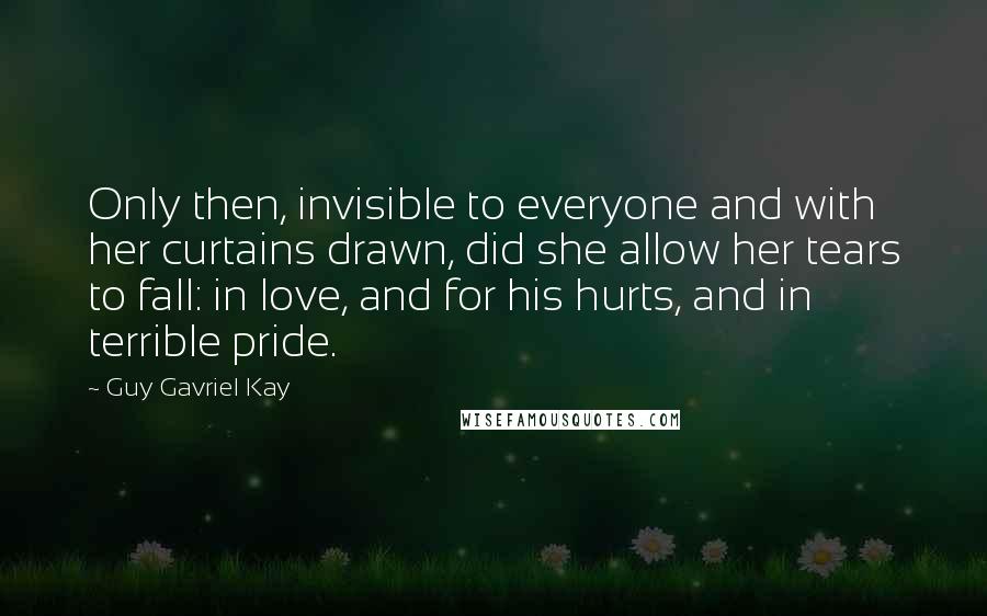 Guy Gavriel Kay Quotes: Only then, invisible to everyone and with her curtains drawn, did she allow her tears to fall: in love, and for his hurts, and in terrible pride.