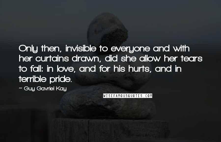 Guy Gavriel Kay Quotes: Only then, invisible to everyone and with her curtains drawn, did she allow her tears to fall: in love, and for his hurts, and in terrible pride.