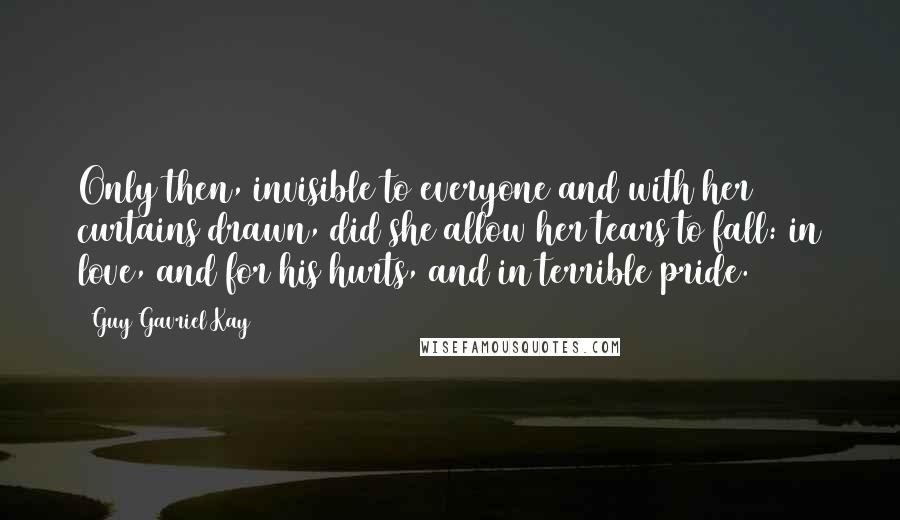 Guy Gavriel Kay Quotes: Only then, invisible to everyone and with her curtains drawn, did she allow her tears to fall: in love, and for his hurts, and in terrible pride.