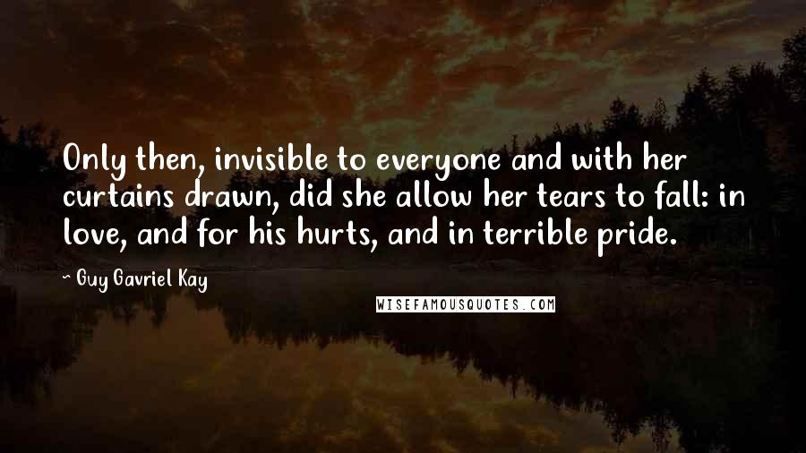 Guy Gavriel Kay Quotes: Only then, invisible to everyone and with her curtains drawn, did she allow her tears to fall: in love, and for his hurts, and in terrible pride.