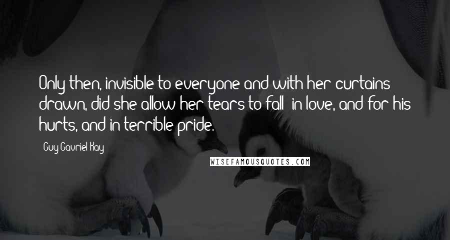 Guy Gavriel Kay Quotes: Only then, invisible to everyone and with her curtains drawn, did she allow her tears to fall: in love, and for his hurts, and in terrible pride.