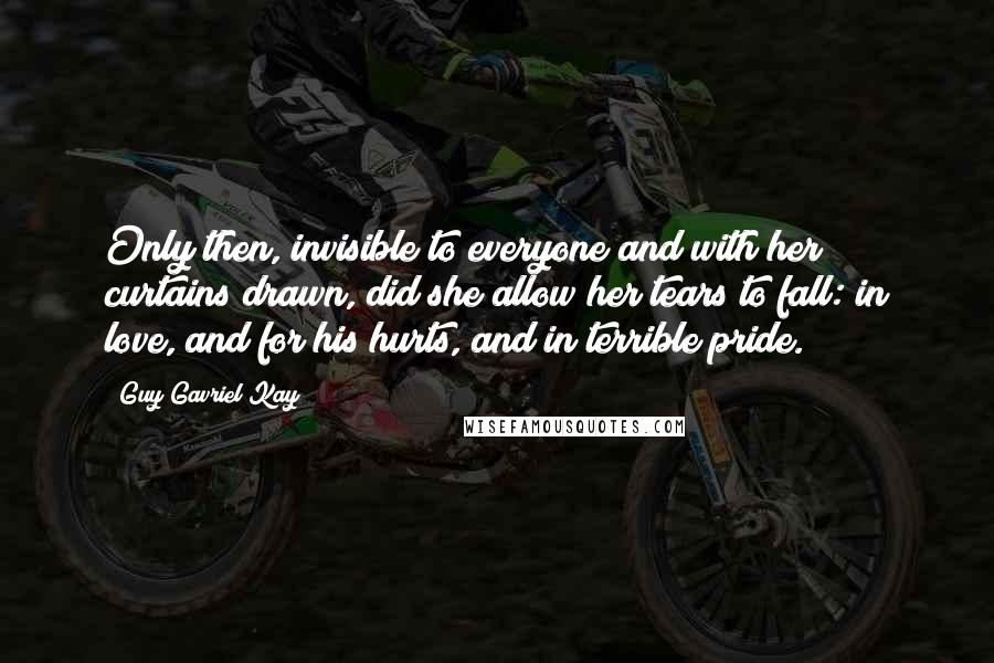 Guy Gavriel Kay Quotes: Only then, invisible to everyone and with her curtains drawn, did she allow her tears to fall: in love, and for his hurts, and in terrible pride.