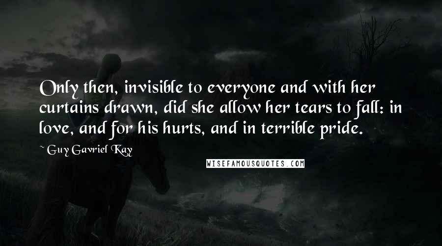 Guy Gavriel Kay Quotes: Only then, invisible to everyone and with her curtains drawn, did she allow her tears to fall: in love, and for his hurts, and in terrible pride.